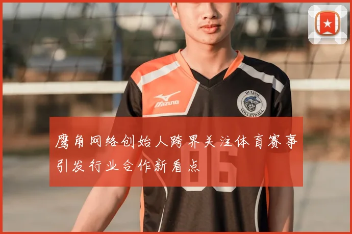 鹰角网络创始人跨界关注体育赛事引发行业合作新看点