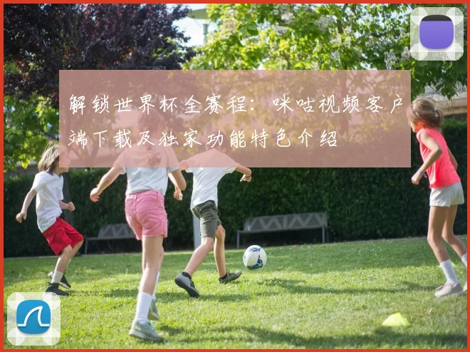 解锁世界杯全赛程：咪咕视频客户端下载及独家功能特色介绍
