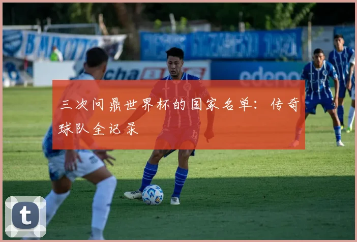 三次问鼎世界杯的国家名单：传奇球队全记录