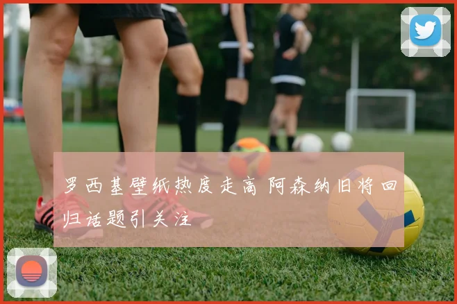 罗西基壁纸热度走高 阿森纳旧将回归话题引关注