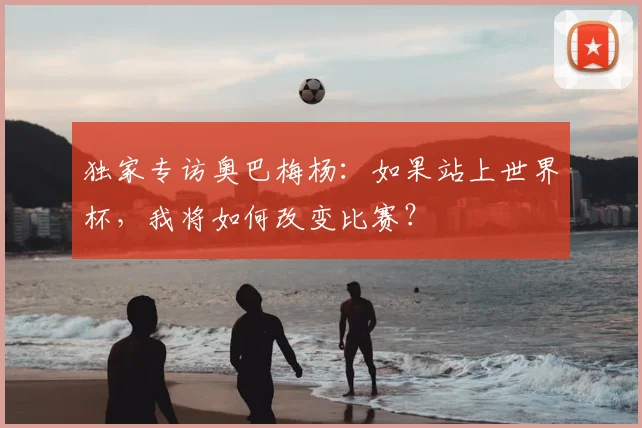 独家专访奥巴梅杨：如果站上世界杯，我将如何改变比赛？