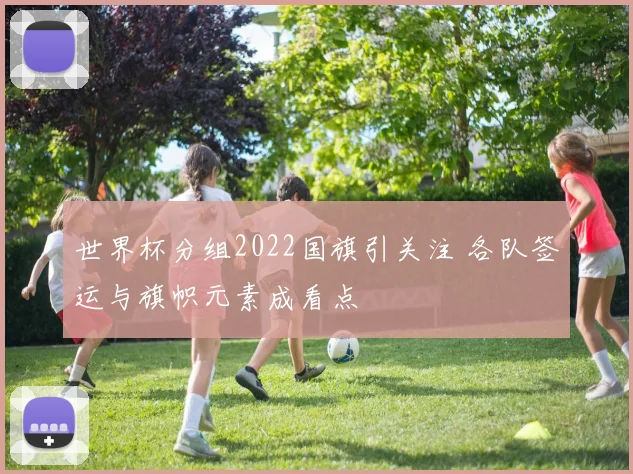世界杯分组2022国旗引关注 各队签运与旗帜元素成看点