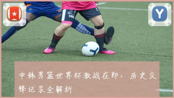 中韩男篮世界杯激战在即,历史交锋记录全解析