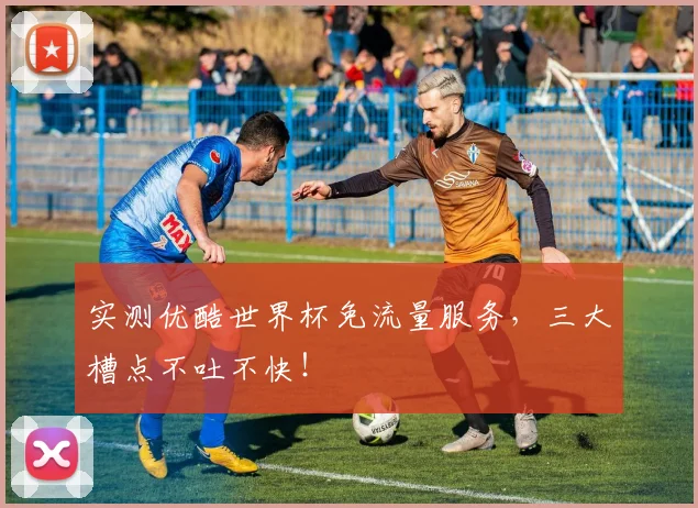 实测优酷世界杯免流量服务，三大槽点不吐不快！