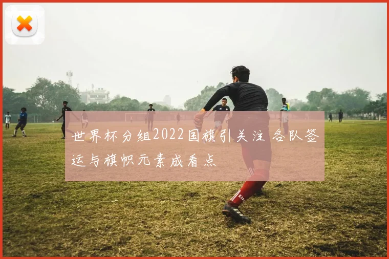 世界杯分组2022国旗引关注 各队签运与旗帜元素成看点