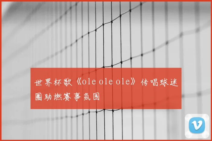 世界杯歌《ole ole ole》传唱球迷圈助燃赛事氛围
