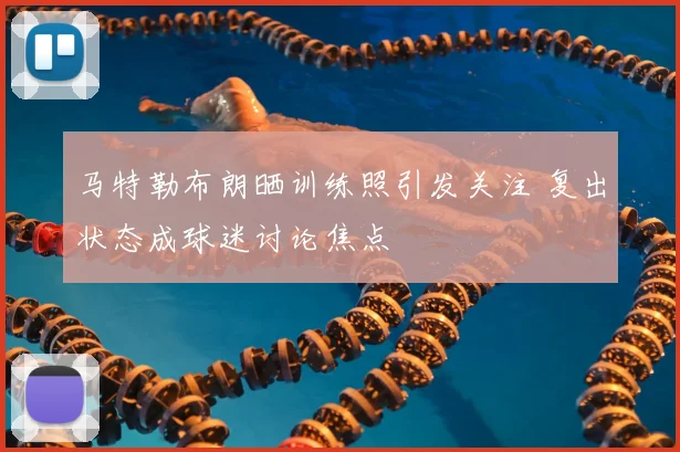 马特勒布朗晒训练照引发关注 复出状态成球迷讨论焦点