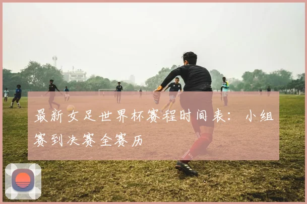 最新女足世界杯赛程时间表:小组赛到决赛全赛历
