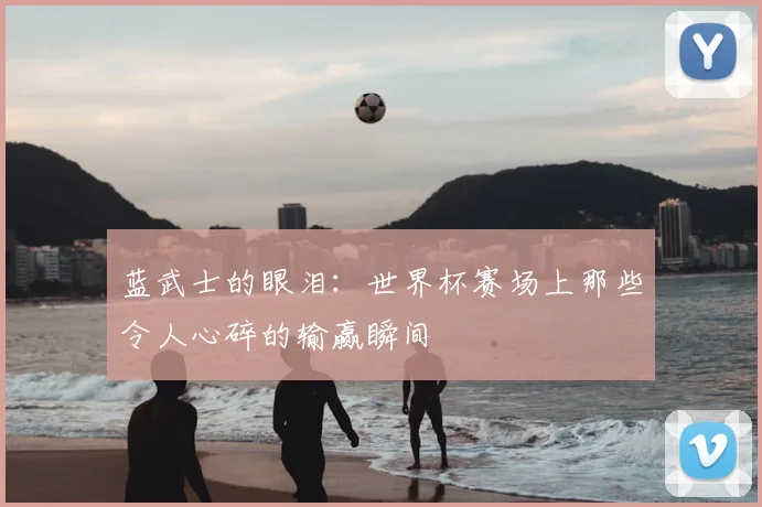 蓝武士的眼泪:世界杯赛场上那些令人心碎的输赢瞬间