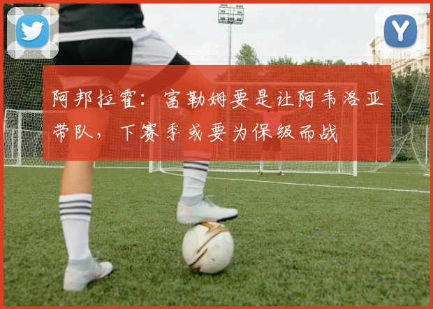 阿邦拉霍:富勒姆要是让阿韦洛亚带队,下赛季或要为保级而战