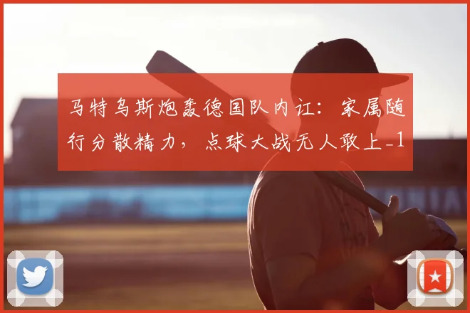 马特乌斯炮轰德国队内讧:家属随行分散精力,点球大战无人敢上_1