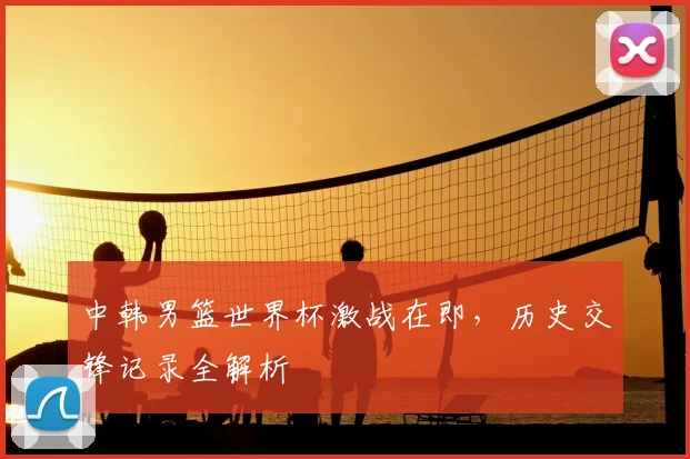 中韩男篮世界杯激战在即,历史交锋记录全解析