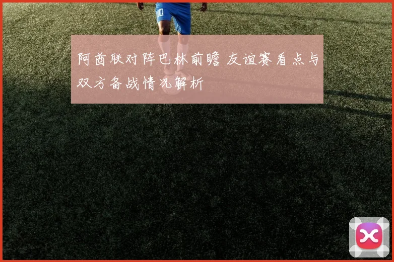 阿酋联对阵巴林前瞻 友谊赛看点与双方备战情况解析