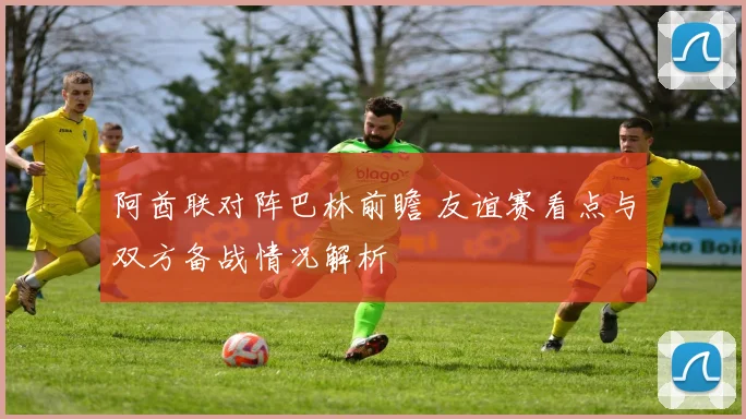 阿酋联对阵巴林前瞻 友谊赛看点与双方备战情况解析