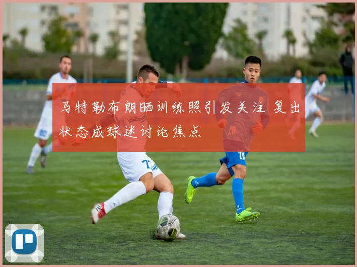 马特勒布朗晒训练照引发关注 复出状态成球迷讨论焦点